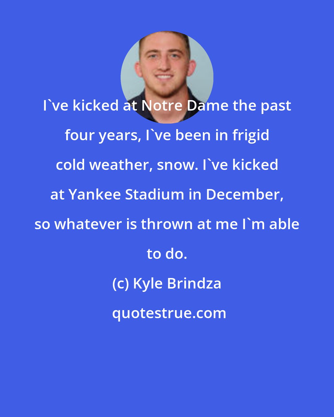 Kyle Brindza: I've kicked at Notre Dame the past four years, I've been in frigid cold weather, snow. I've kicked at Yankee Stadium in December, so whatever is thrown at me I'm able to do.