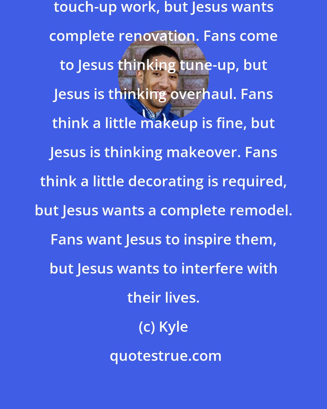 Kyle: Fans don't mind him doing a little touch-up work, but Jesus wants complete renovation. Fans come to Jesus thinking tune-up, but Jesus is thinking overhaul. Fans think a little makeup is fine, but Jesus is thinking makeover. Fans think a little decorating is required, but Jesus wants a complete remodel. Fans want Jesus to inspire them, but Jesus wants to interfere with their lives.