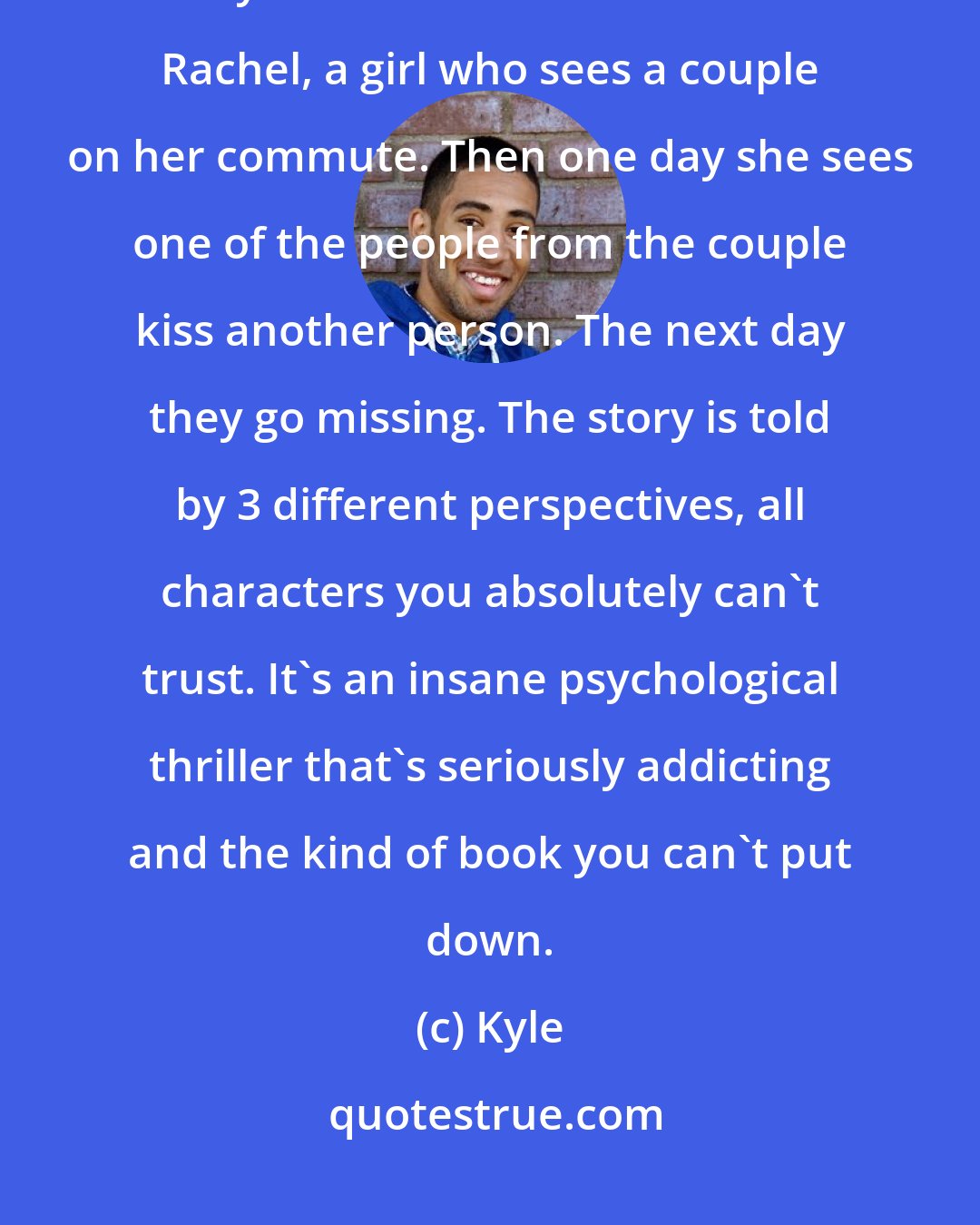 Kyle: I think everyone should read The Girl on The Train, especially if they loved Gone Girl. It's about Rachel, a girl who sees a couple on her commute. Then one day she sees one of the people from the couple kiss another person. The next day they go missing. The story is told by 3 different perspectives, all characters you absolutely can't trust. It's an insane psychological thriller that's seriously addicting and the kind of book you can't put down.