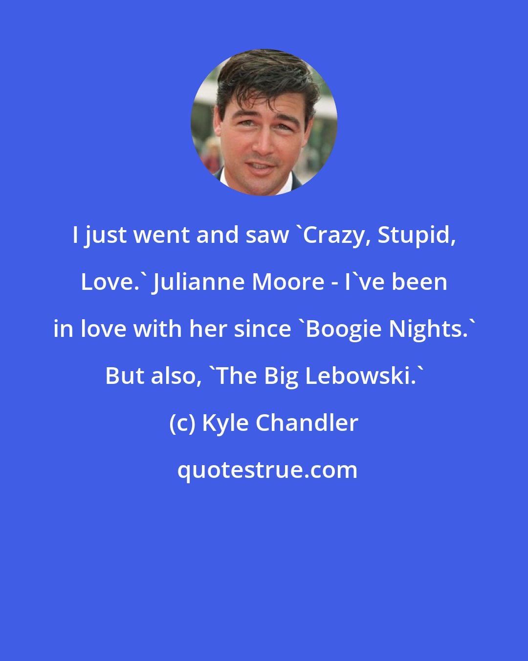 Kyle Chandler: I just went and saw 'Crazy, Stupid, Love.' Julianne Moore - I've been in love with her since 'Boogie Nights.' But also, 'The Big Lebowski.'