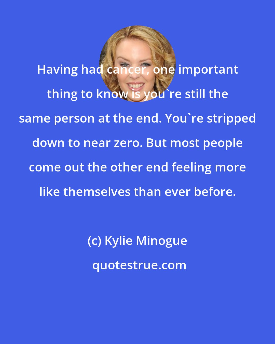 Kylie Minogue: Having had cancer, one important thing to know is you're still the same person at the end. You're stripped down to near zero. But most people come out the other end feeling more like themselves than ever before.