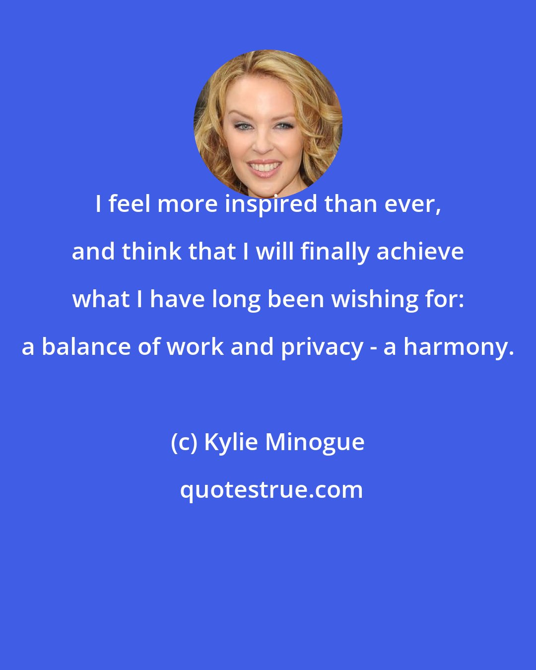 Kylie Minogue: I feel more inspired than ever, and think that I will finally achieve what I have long been wishing for: a balance of work and privacy - a harmony.