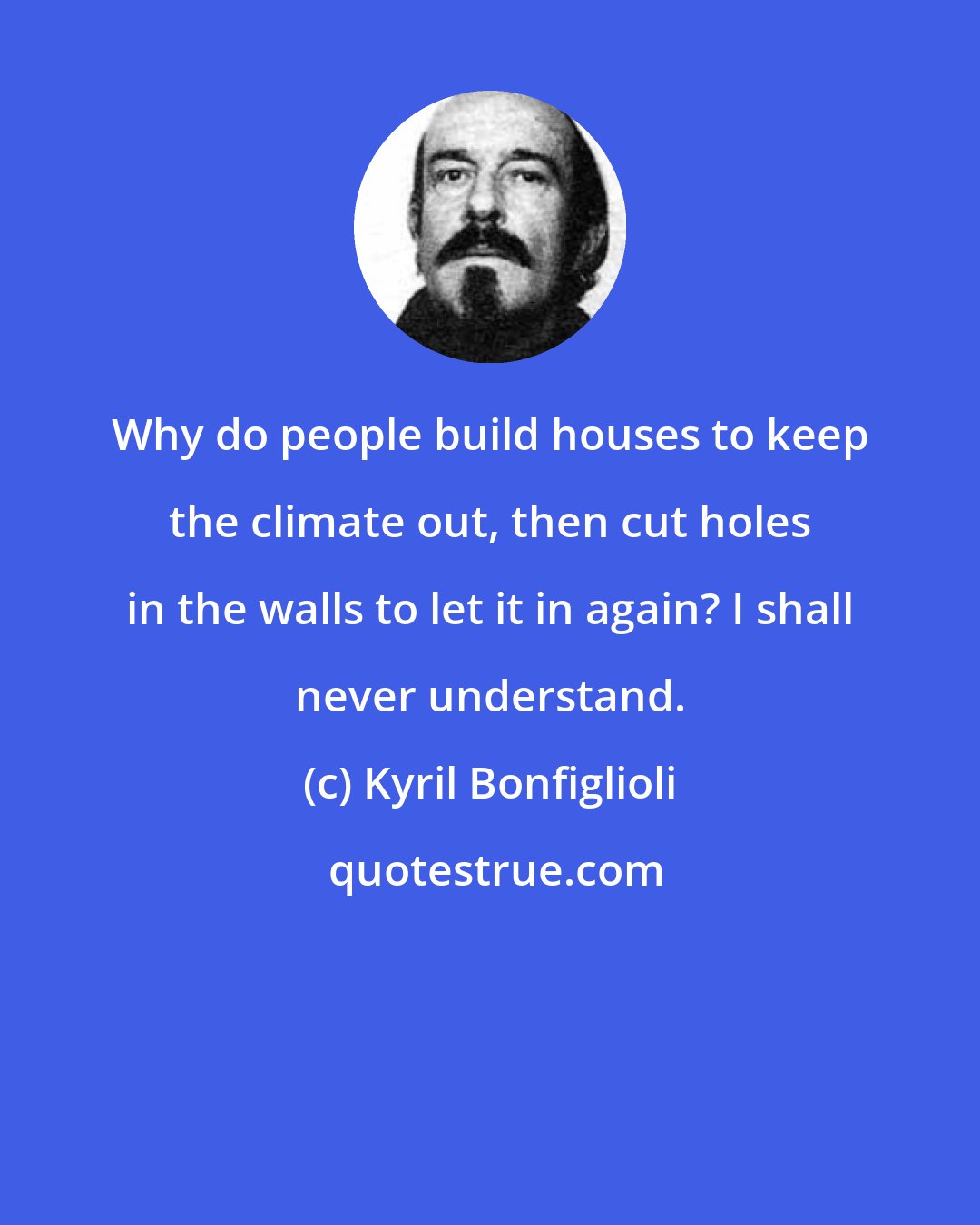 Kyril Bonfiglioli: Why do people build houses to keep the climate out, then cut holes in the walls to let it in again? I shall never understand.