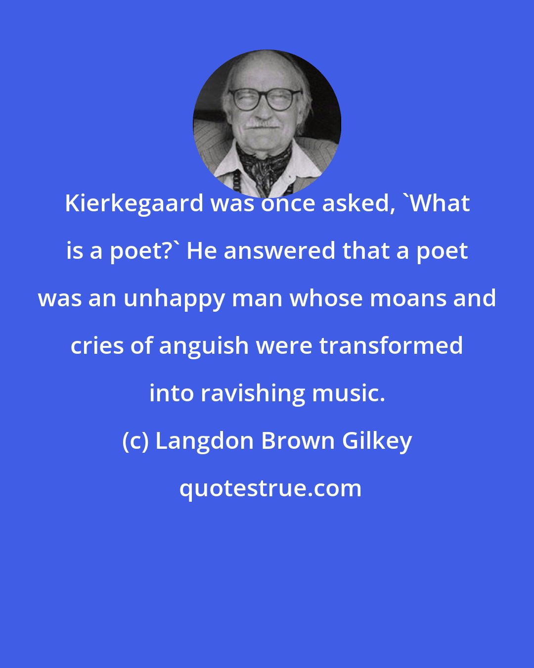 Langdon Brown Gilkey: Kierkegaard was once asked, 'What is a poet?' He answered that a poet was an unhappy man whose moans and cries of anguish were transformed into ravishing music.