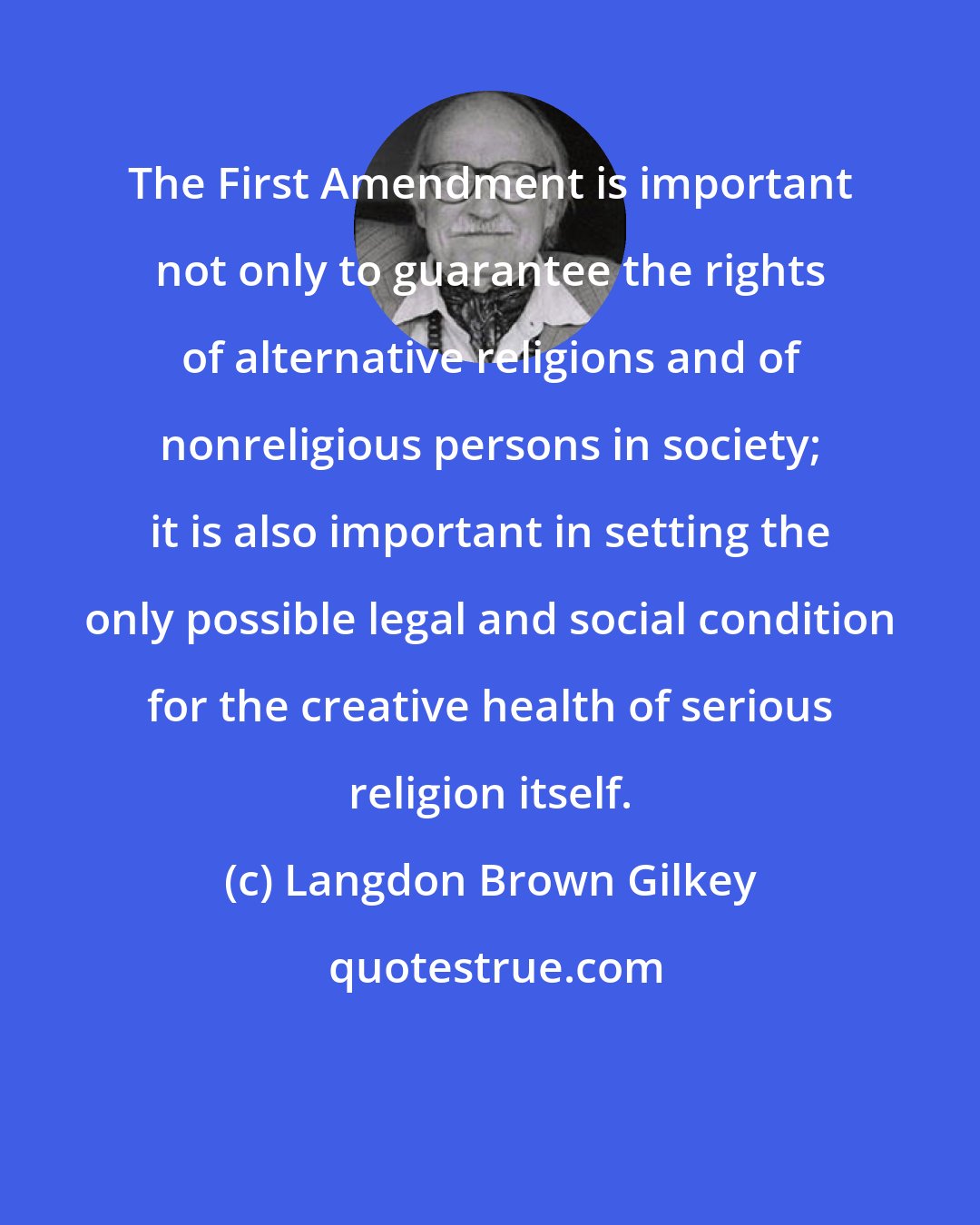 Langdon Brown Gilkey: The First Amendment is important not only to guarantee the rights of alternative religions and of nonreligious persons in society; it is also important in setting the only possible legal and social condition for the creative health of serious religion itself.