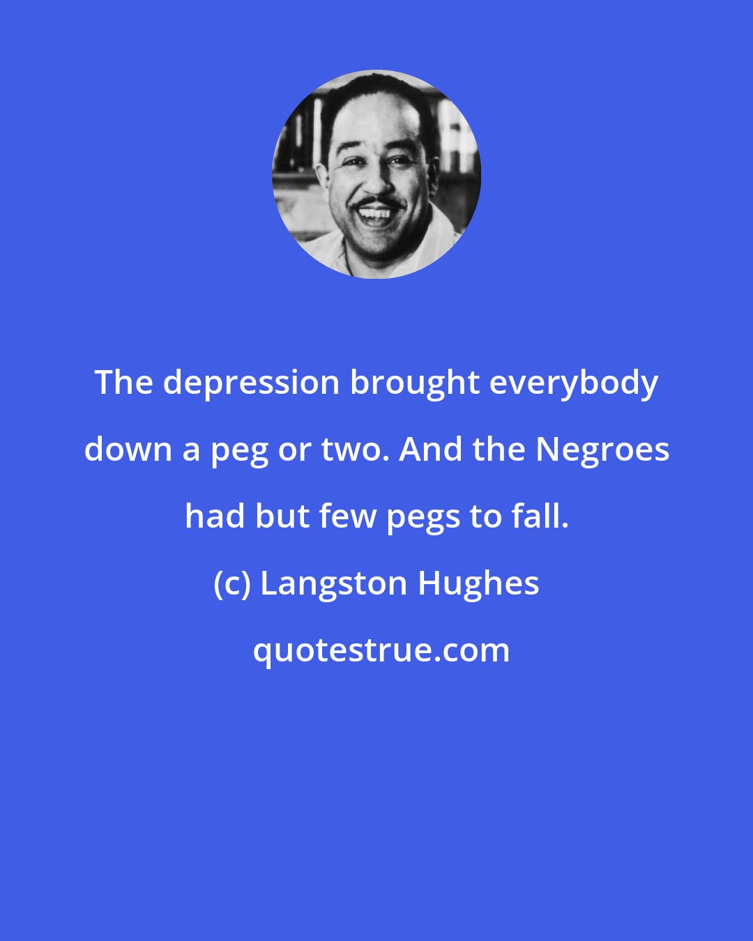Langston Hughes: The depression brought everybody down a peg or two. And the Negroes had but few pegs to fall.