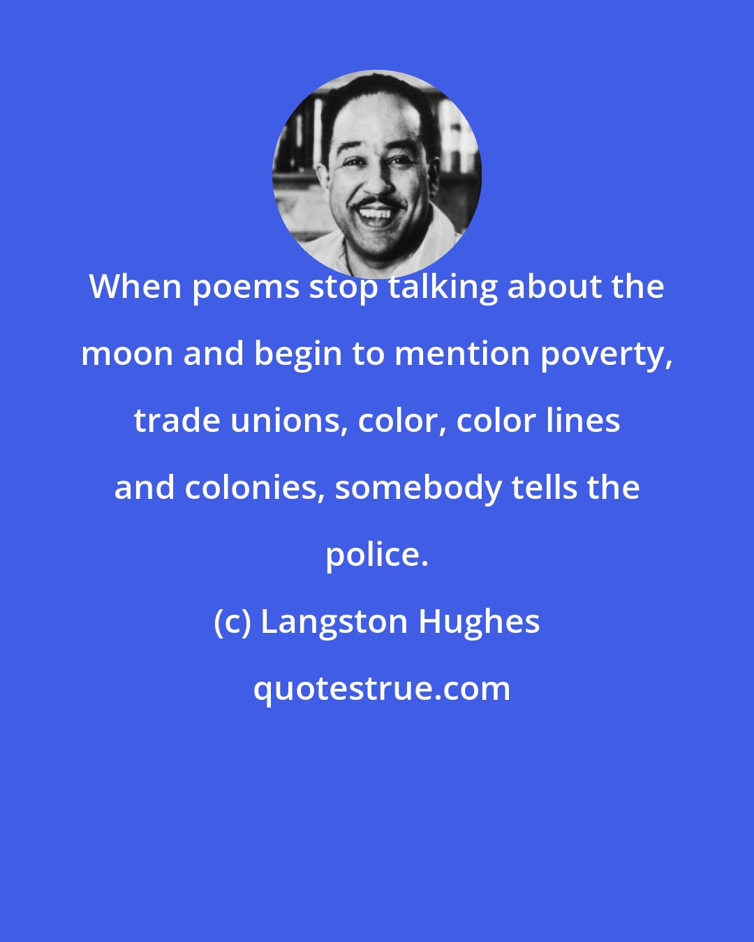 Langston Hughes: When poems stop talking about the moon and begin to mention poverty, trade unions, color, color lines and colonies, somebody tells the police.