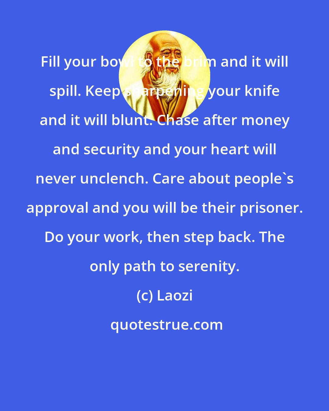 Laozi: Fill your bowl to the brim and it will spill. Keep sharpening your knife and it will blunt. Chase after money and security and your heart will never unclench. Care about people's approval and you will be their prisoner. Do your work, then step back. The only path to serenity.
