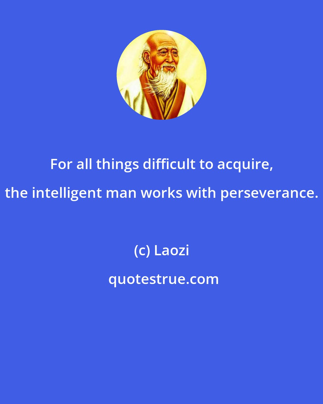 Laozi: For all things difficult to acquire, the intelligent man works with perseverance.
