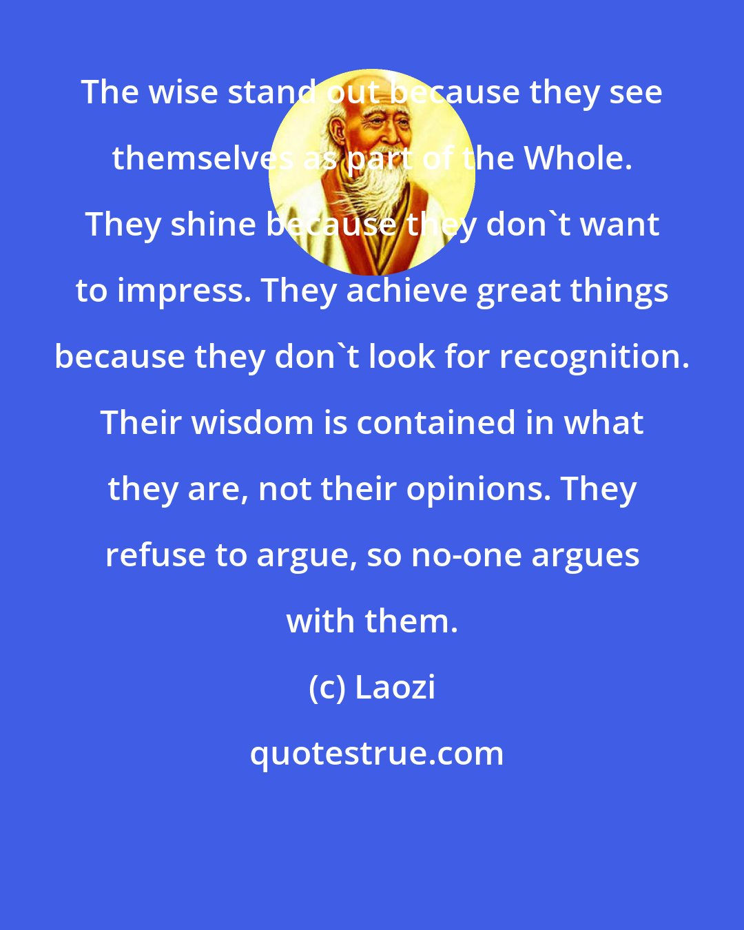 Laozi: The wise stand out because they see themselves as part of the Whole. They shine because they don't want to impress. They achieve great things because they don't look for recognition. Their wisdom is contained in what they are, not their opinions. They refuse to argue, so no-one argues with them.