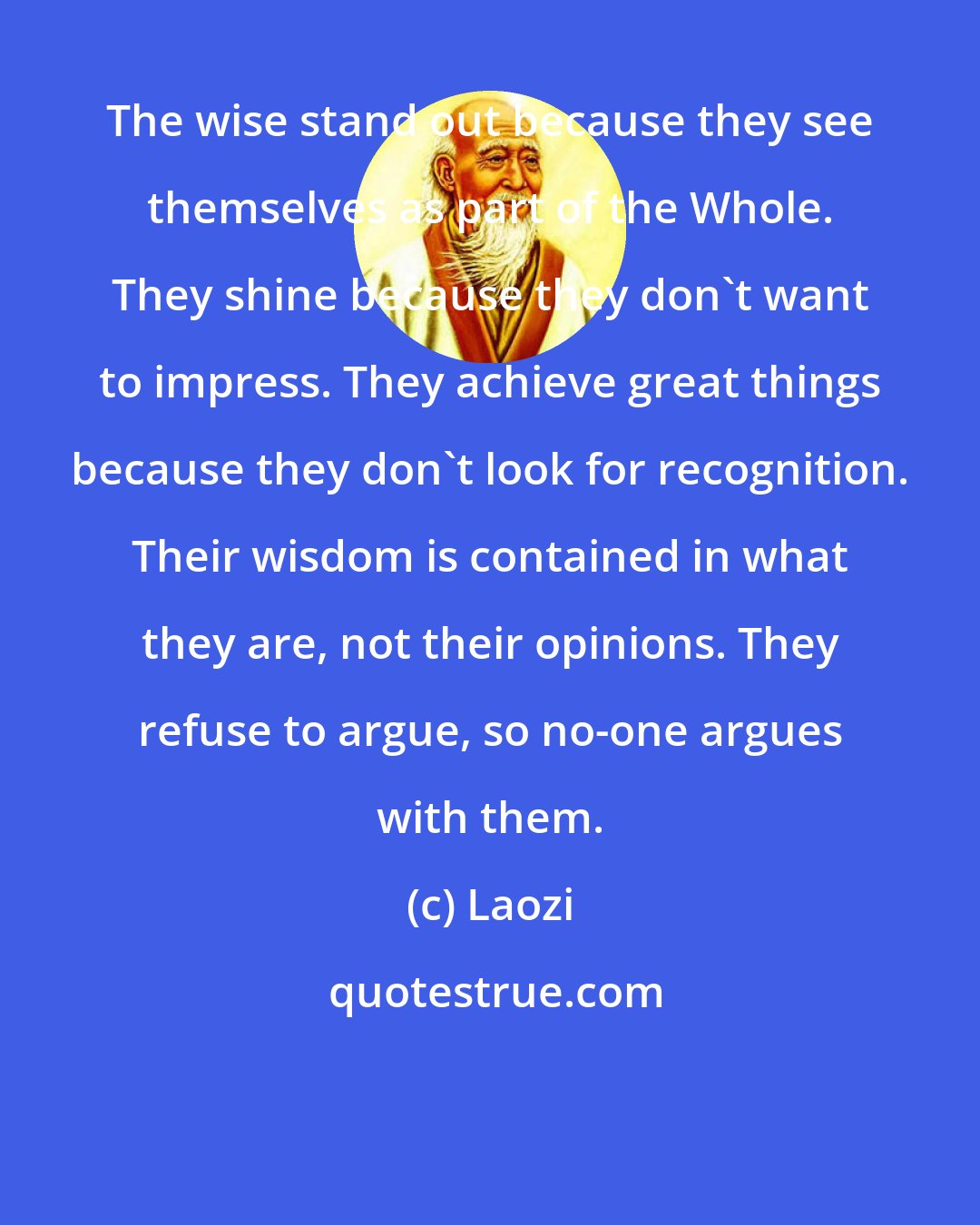 Laozi: The wise stand out because they see themselves as part of the Whole. They shine because they don't want to impress. They achieve great things because they don't look for recognition. Their wisdom is contained in what they are, not their opinions. They refuse to argue, so no-one argues with them.