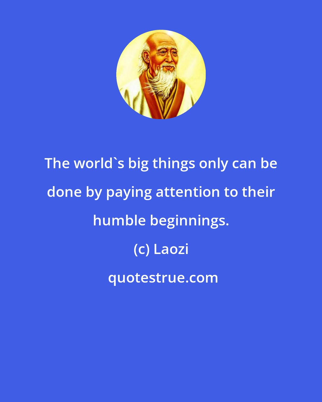 Laozi: The world's big things only can be done by paying attention to their humble beginnings.