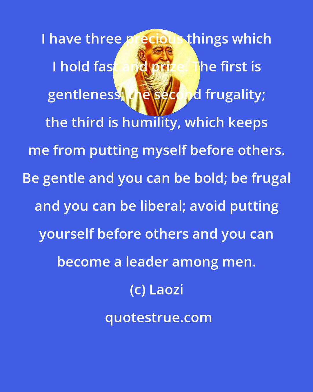Laozi: I have three precious things which I hold fast and prize. The first is gentleness; the second frugality; the third is humility, which keeps me from putting myself before others. Be gentle and you can be bold; be frugal and you can be liberal; avoid putting yourself before others and you can become a leader among men.