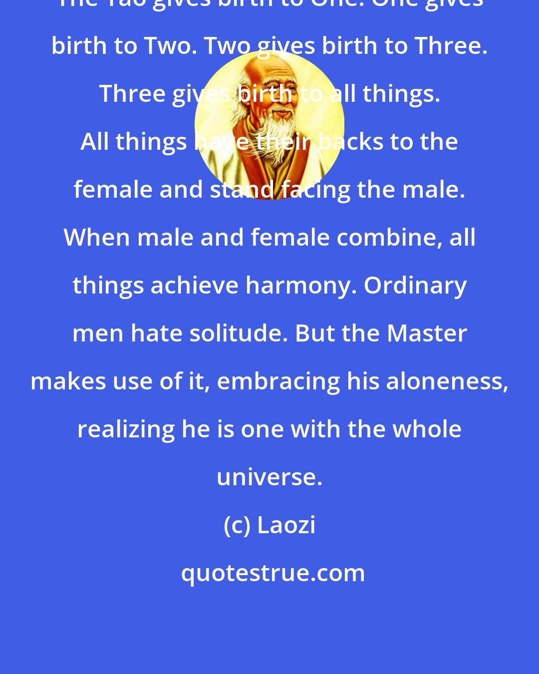 Laozi: The Tao gives birth to One. One gives birth to Two. Two gives birth to Three. Three gives birth to all things. All things have their backs to the female and stand facing the male. When male and female combine, all things achieve harmony. Ordinary men hate solitude. But the Master makes use of it, embracing his aloneness, realizing he is one with the whole universe.
