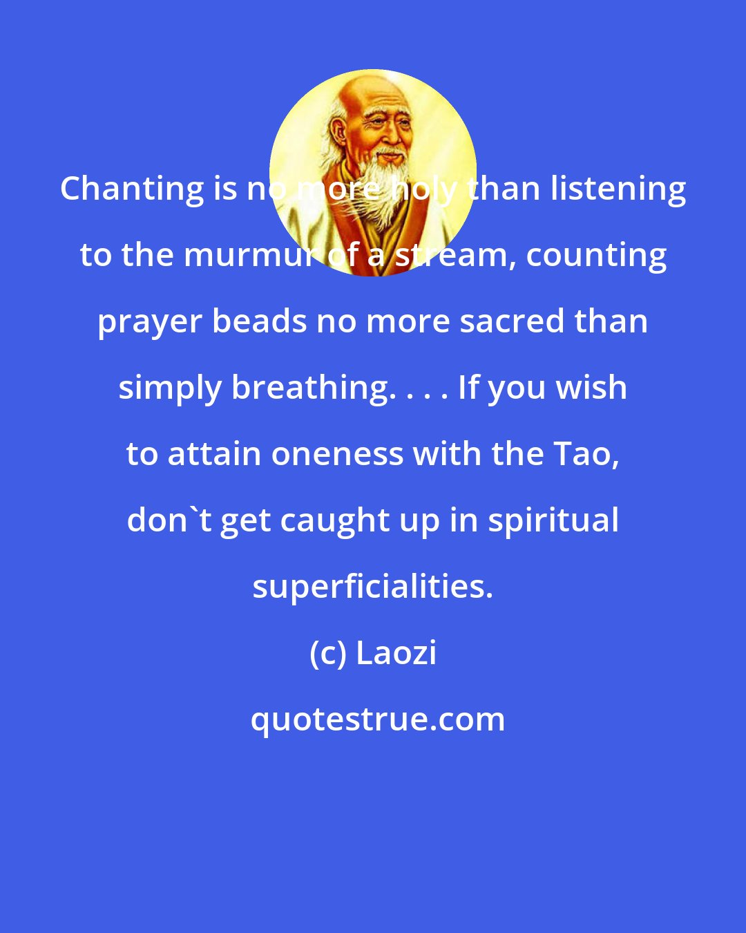 Laozi: Chanting is no more holy than listening to the murmur of a stream, counting prayer beads no more sacred than simply breathing. . . . If you wish to attain oneness with the Tao, don't get caught up in spiritual superficialities.