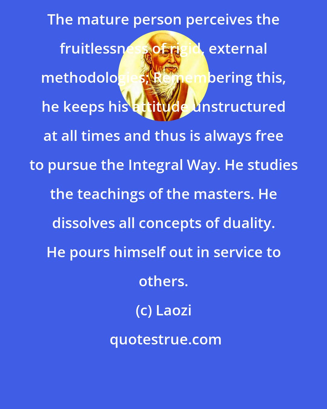 Laozi: The mature person perceives the fruitlessness of rigid, external methodologies; Remembering this, he keeps his attitude unstructured at all times and thus is always free to pursue the Integral Way. He studies the teachings of the masters. He dissolves all concepts of duality. He pours himself out in service to others.