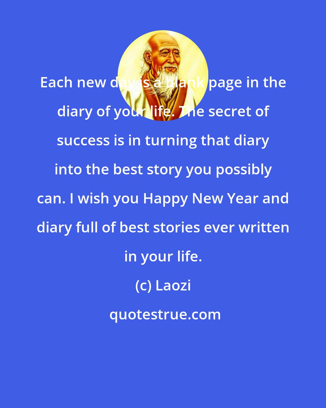 Laozi: Each new day is a blank page in the diary of your life. The secret of success is in turning that diary into the best story you possibly can. I wish you Happy New Year and diary full of best stories ever written in your life.
