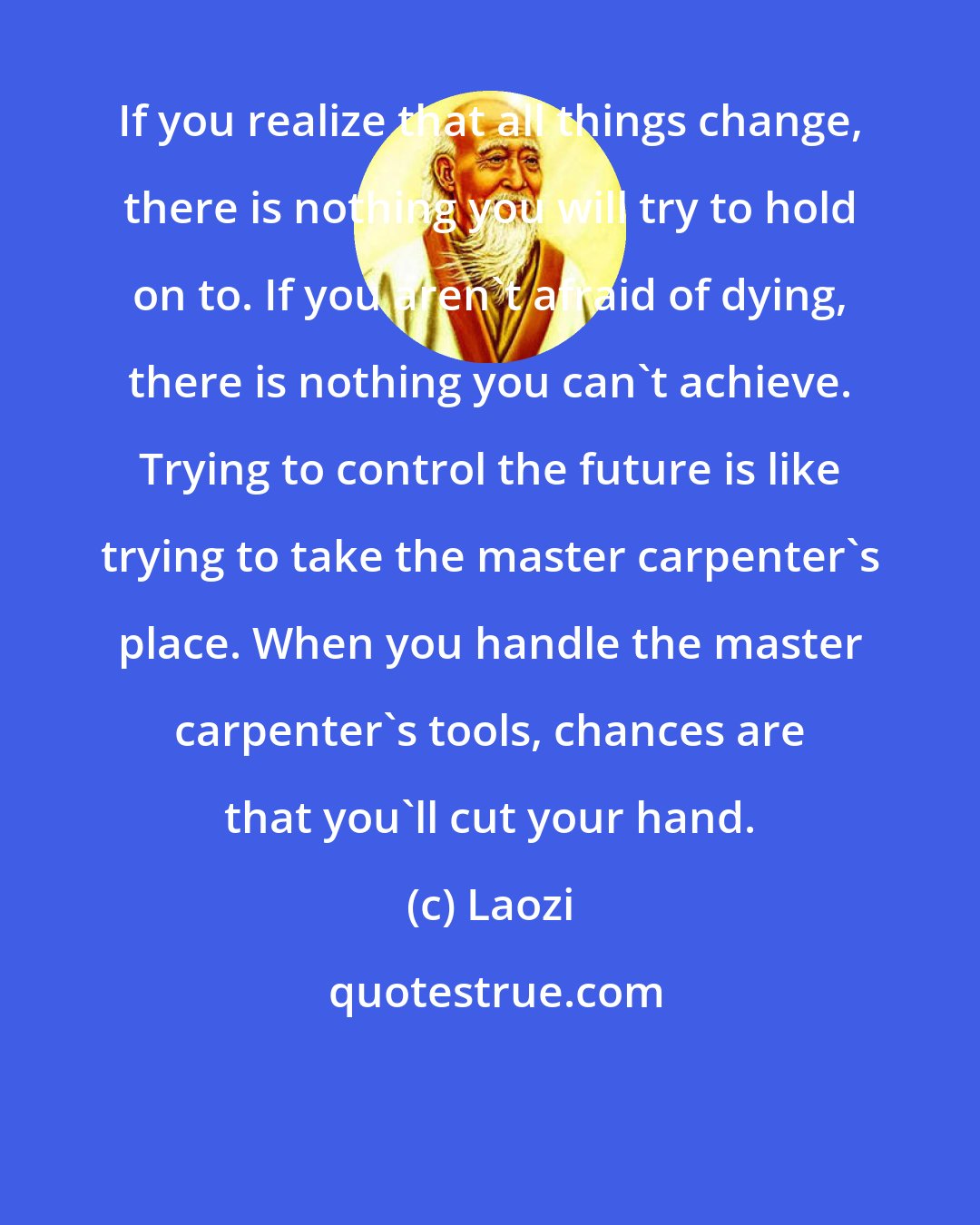 Laozi: If you realize that all things change, there is nothing you will try to hold on to. If you aren't afraid of dying, there is nothing you can't achieve. Trying to control the future is like trying to take the master carpenter's place. When you handle the master carpenter's tools, chances are that you'll cut your hand.