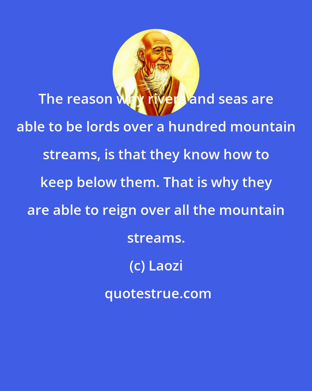 Laozi: The reason why rivers and seas are able to be lords over a hundred mountain streams, is that they know how to keep below them. That is why they are able to reign over all the mountain streams.
