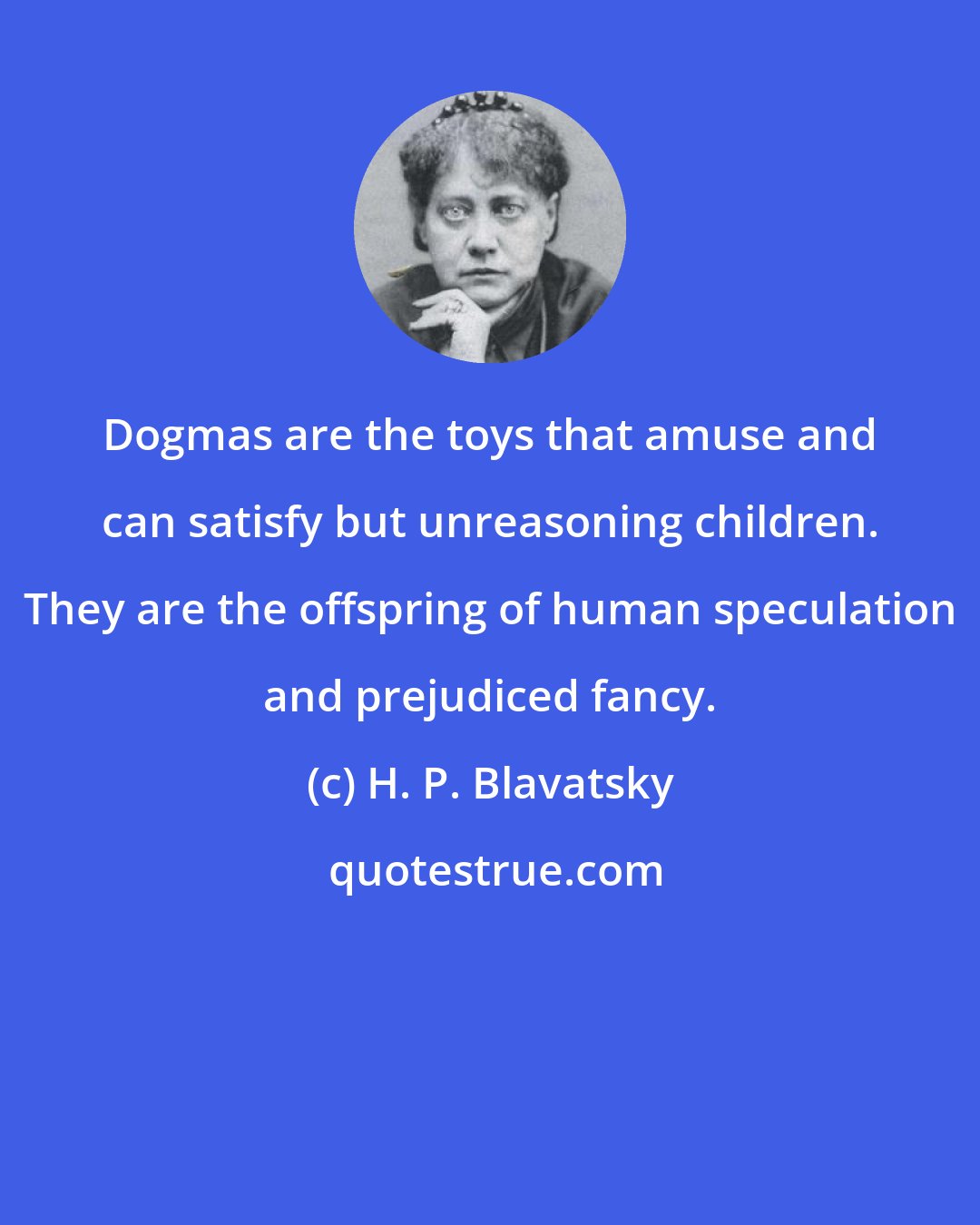 H. P. Blavatsky: Dogmas are the toys that amuse and can satisfy but unreasoning children. They are the offspring of human speculation and prejudiced fancy.