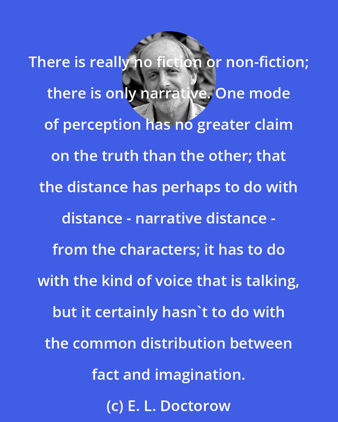 E. L. Doctorow: There is really no fiction or non-fiction; there is only narrative. One mode of perception has no greater claim on the truth than the other; that the distance has perhaps to do with distance - narrative distance - from the characters; it has to do with the kind of voice that is talking, but it certainly hasn't to do with the common distribution between fact and imagination.