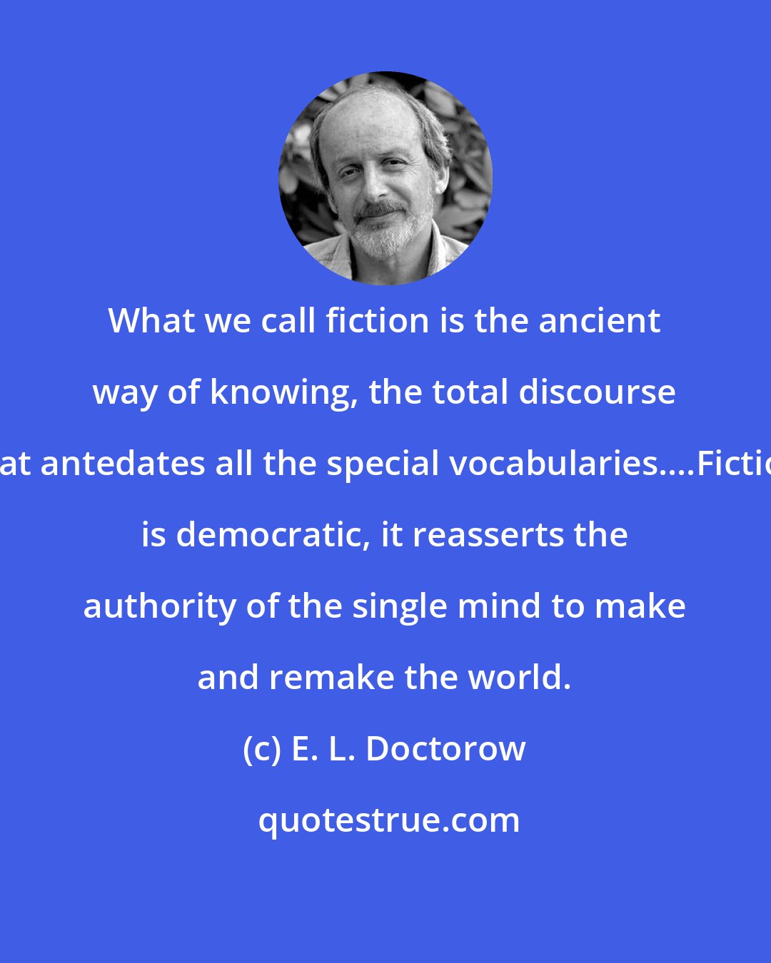 E. L. Doctorow: What we call fiction is the ancient way of knowing, the total discourse that antedates all the special vocabularies....Fiction is democratic, it reasserts the authority of the single mind to make and remake the world.