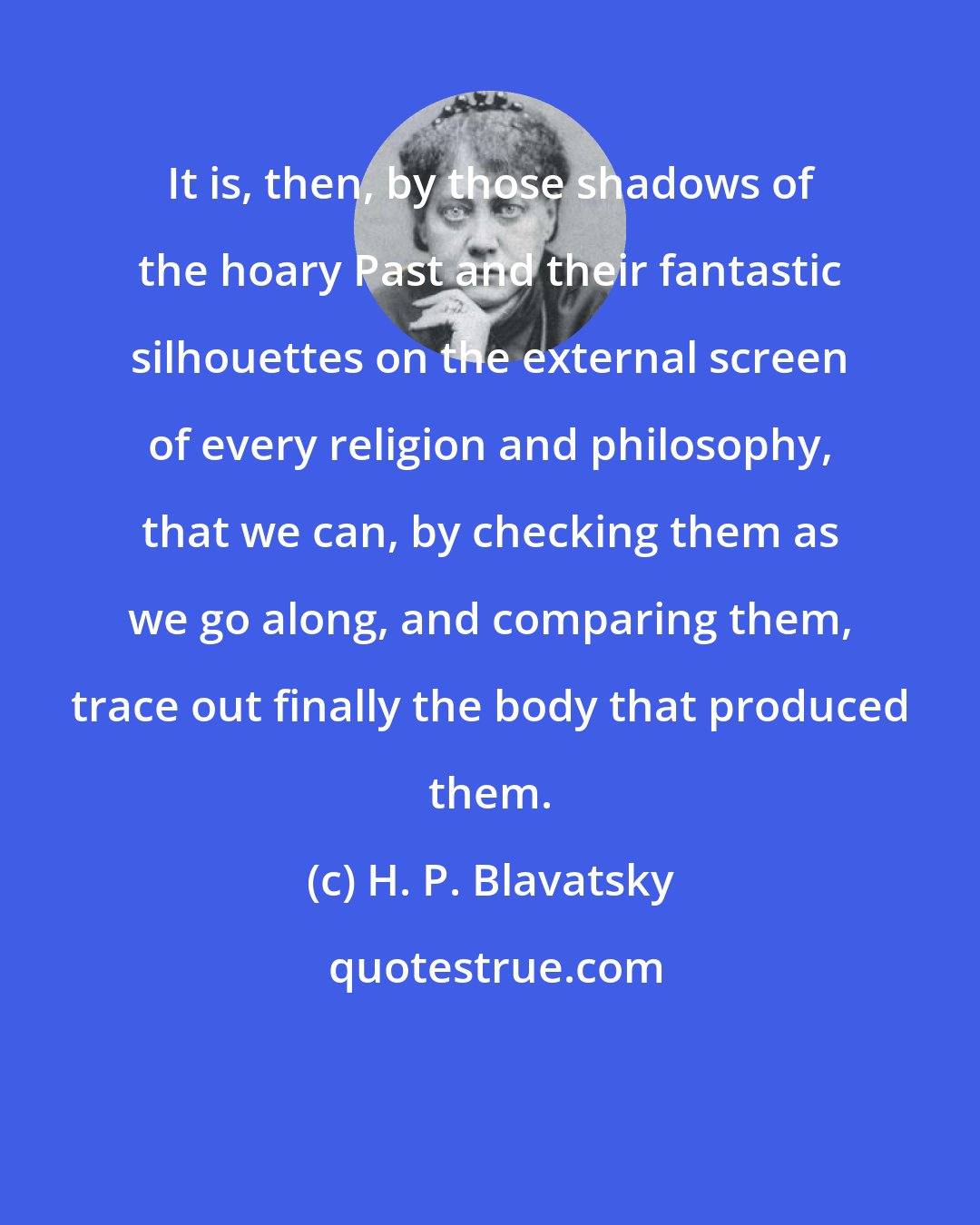 H. P. Blavatsky: It is, then, by those shadows of the hoary Past and their fantastic silhouettes on the external screen of every religion and philosophy, that we can, by checking them as we go along, and comparing them, trace out finally the body that produced them.