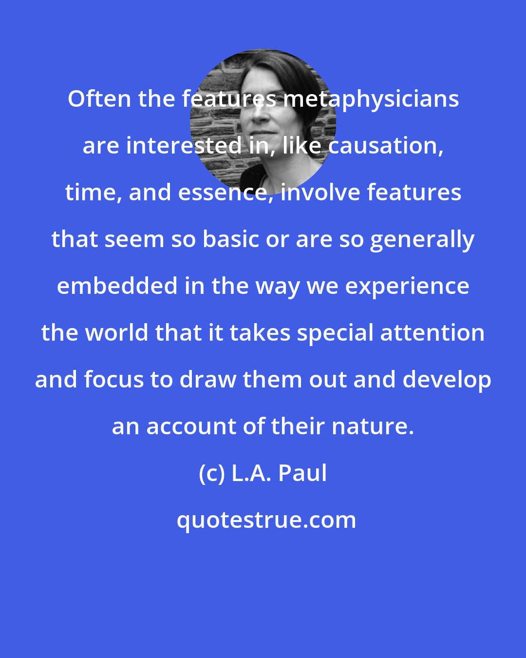 L.A. Paul: Often the features metaphysicians are interested in, like causation, time, and essence, involve features that seem so basic or are so generally embedded in the way we experience the world that it takes special attention and focus to draw them out and develop an account of their nature.