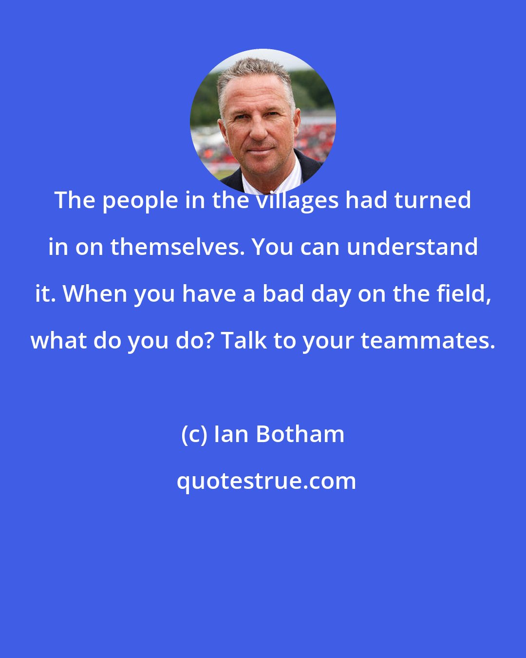 Ian Botham: The people in the villages had turned in on themselves. You can understand it. When you have a bad day on the field, what do you do? Talk to your teammates.