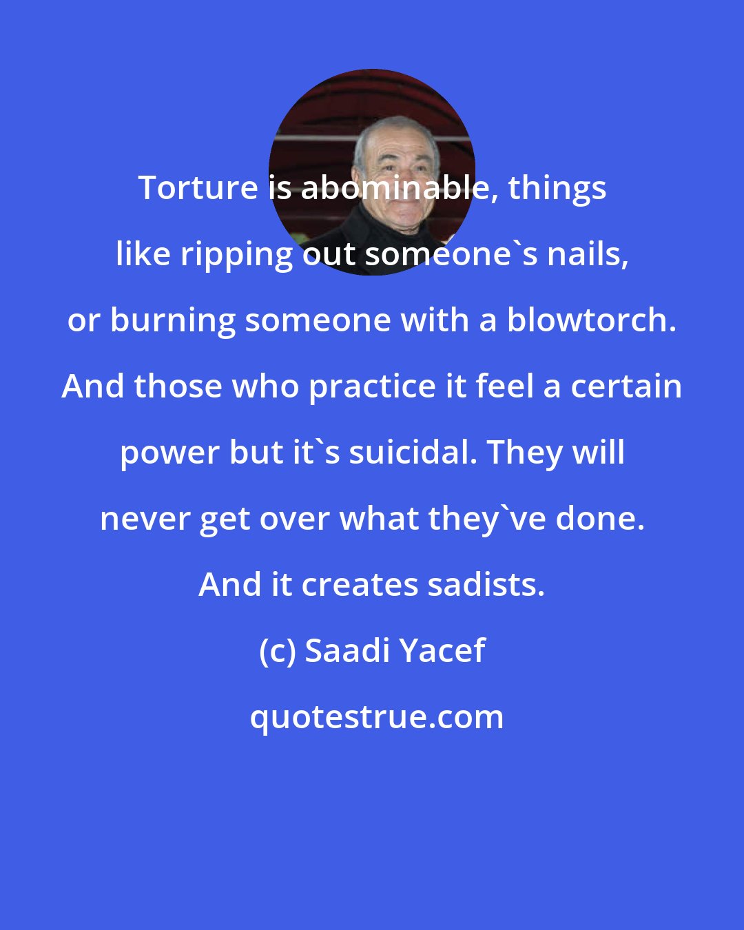 Saadi Yacef: Torture is abominable, things like ripping out someone's nails, or burning someone with a blowtorch. And those who practice it feel a certain power but it's suicidal. They will never get over what they've done. And it creates sadists.