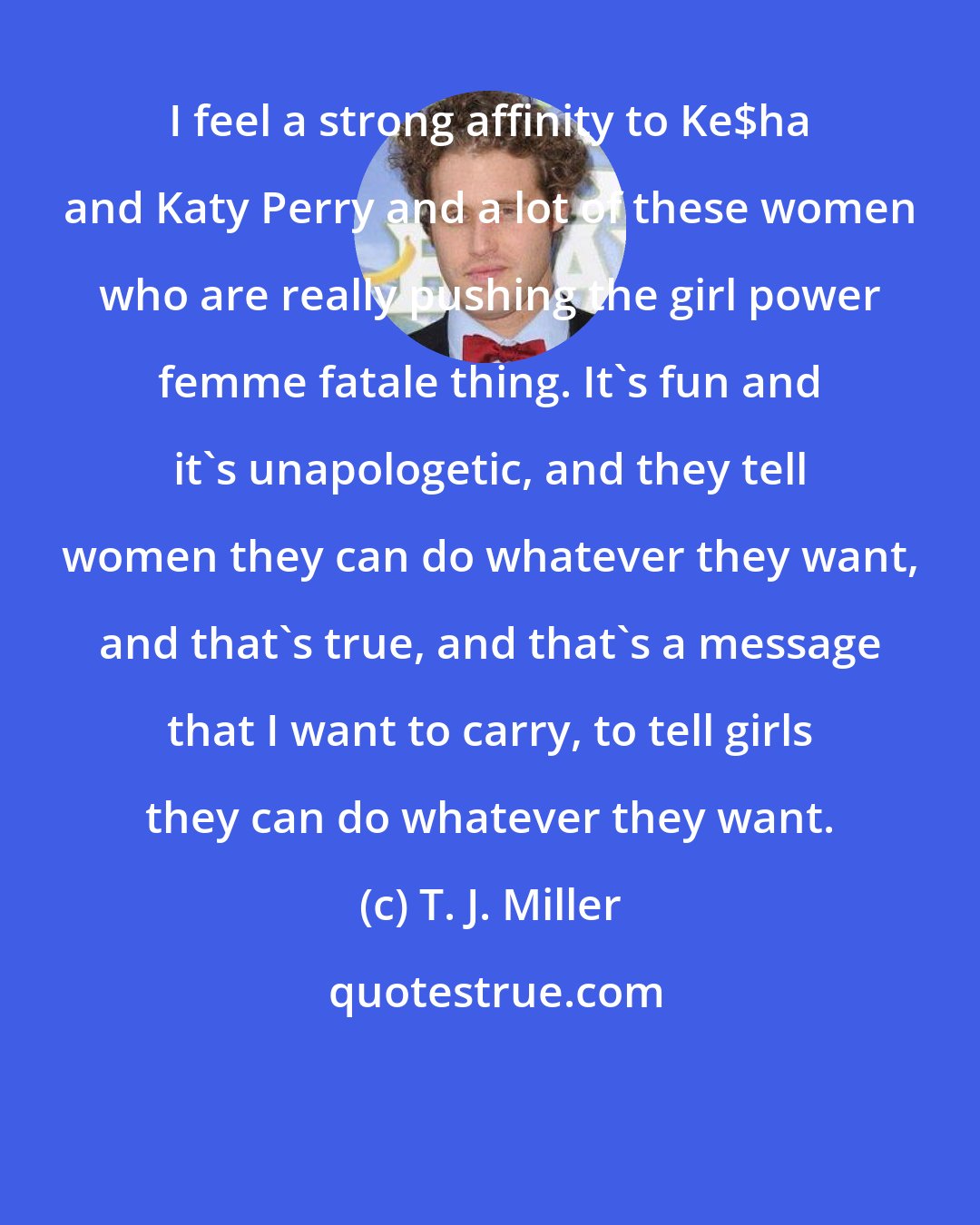 T. J. Miller: I feel a strong affinity to Ke$ha and Katy Perry and a lot of these women who are really pushing the girl power femme fatale thing. It's fun and it's unapologetic, and they tell women they can do whatever they want, and that's true, and that's a message that I want to carry, to tell girls they can do whatever they want.