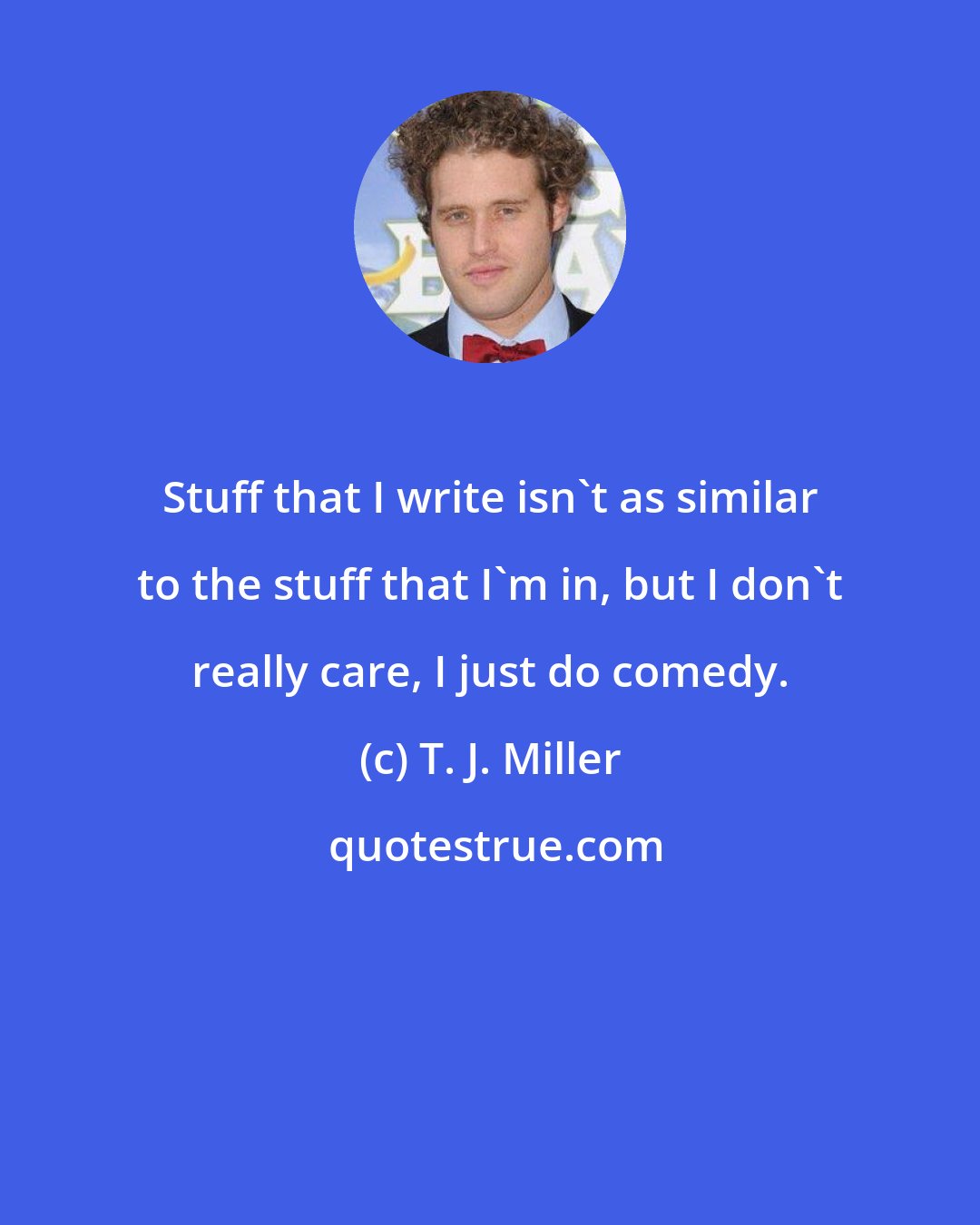 T. J. Miller: Stuff that I write isn't as similar to the stuff that I'm in, but I don't really care, I just do comedy.