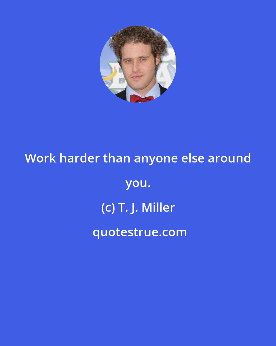 T. J. Miller: Work harder than anyone else around you.