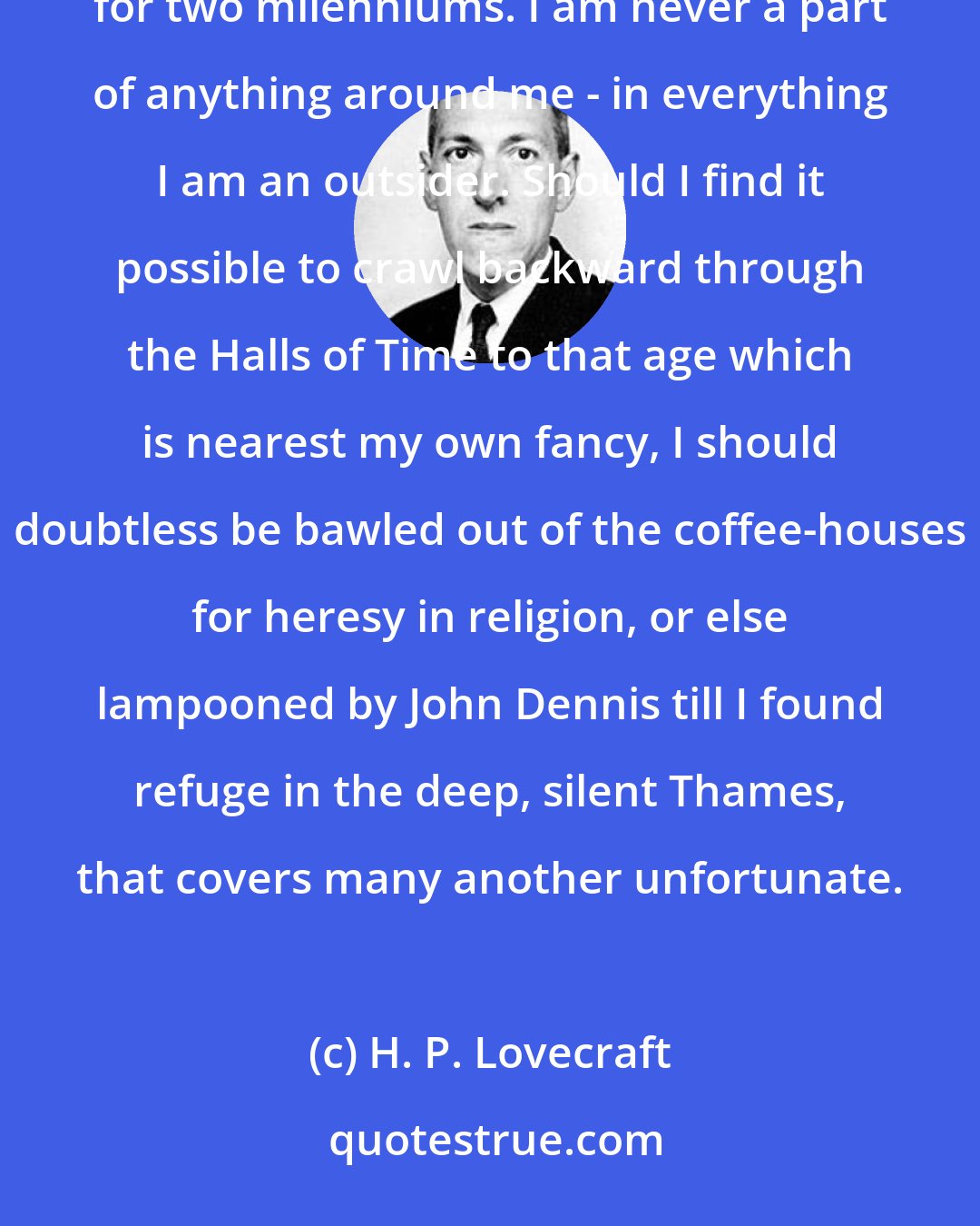 H. P. Lovecraft: Everything I loved had been dead for two centuries - or, as in the case of Graeco-Roman classicism, for two milenniums. I am never a part of anything around me - in everything I am an outsider. Should I find it possible to crawl backward through the Halls of Time to that age which is nearest my own fancy, I should doubtless be bawled out of the coffee-houses for heresy in religion, or else lampooned by John Dennis till I found refuge in the deep, silent Thames, that covers many another unfortunate.