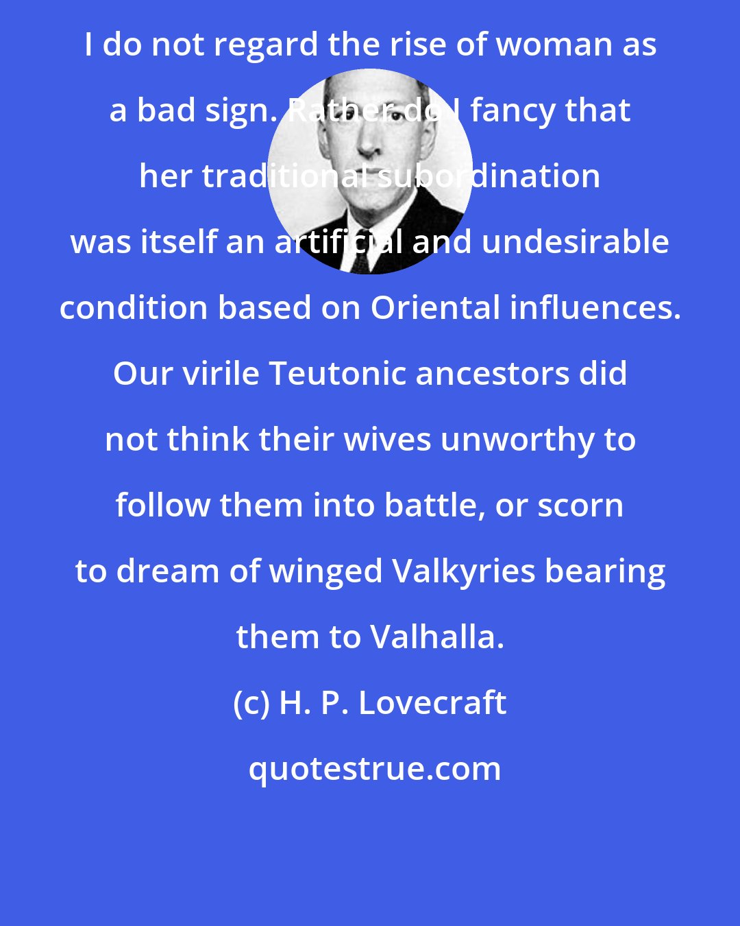 H. P. Lovecraft: I do not regard the rise of woman as a bad sign. Rather do I fancy that her traditional subordination was itself an artificial and undesirable condition based on Oriental influences. Our virile Teutonic ancestors did not think their wives unworthy to follow them into battle, or scorn to dream of winged Valkyries bearing them to Valhalla.