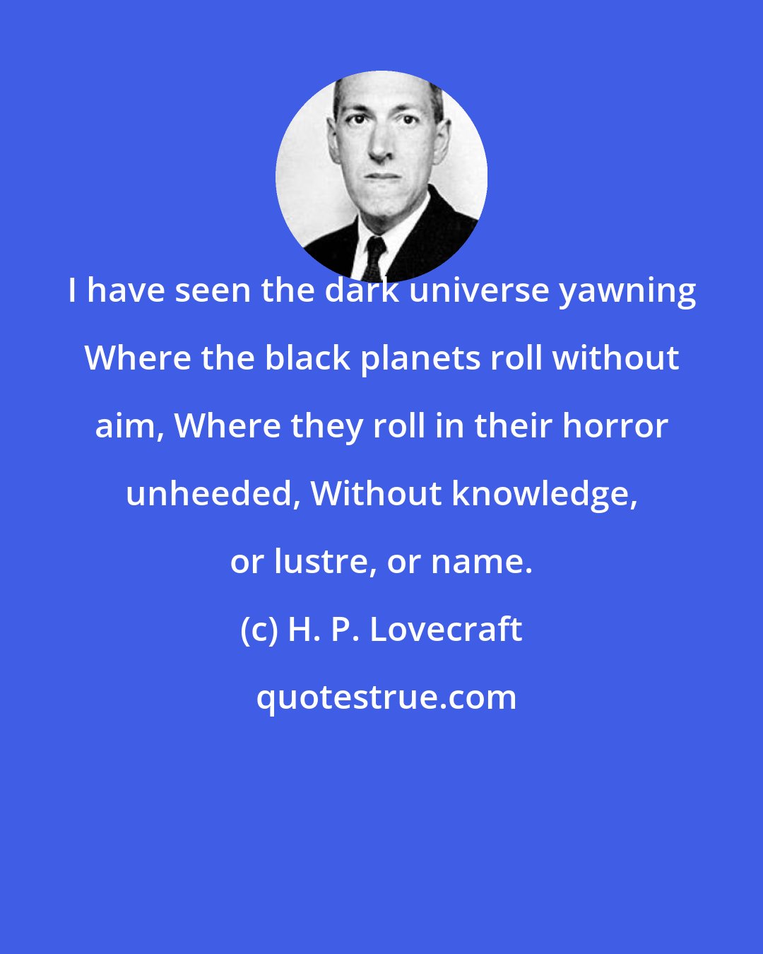 H. P. Lovecraft: I have seen the dark universe yawning Where the black planets roll without aim, Where they roll in their horror unheeded, Without knowledge, or lustre, or name.