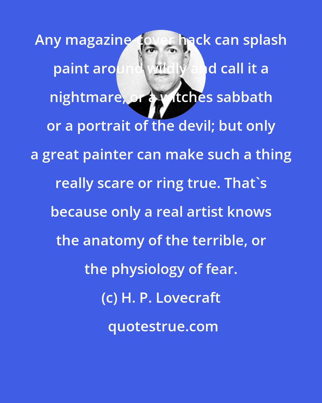 H. P. Lovecraft: Any magazine-cover hack can splash paint around wildly and call it a nightmare, or a witches sabbath or a portrait of the devil; but only a great painter can make such a thing really scare or ring true. That's because only a real artist knows the anatomy of the terrible, or the physiology of fear.