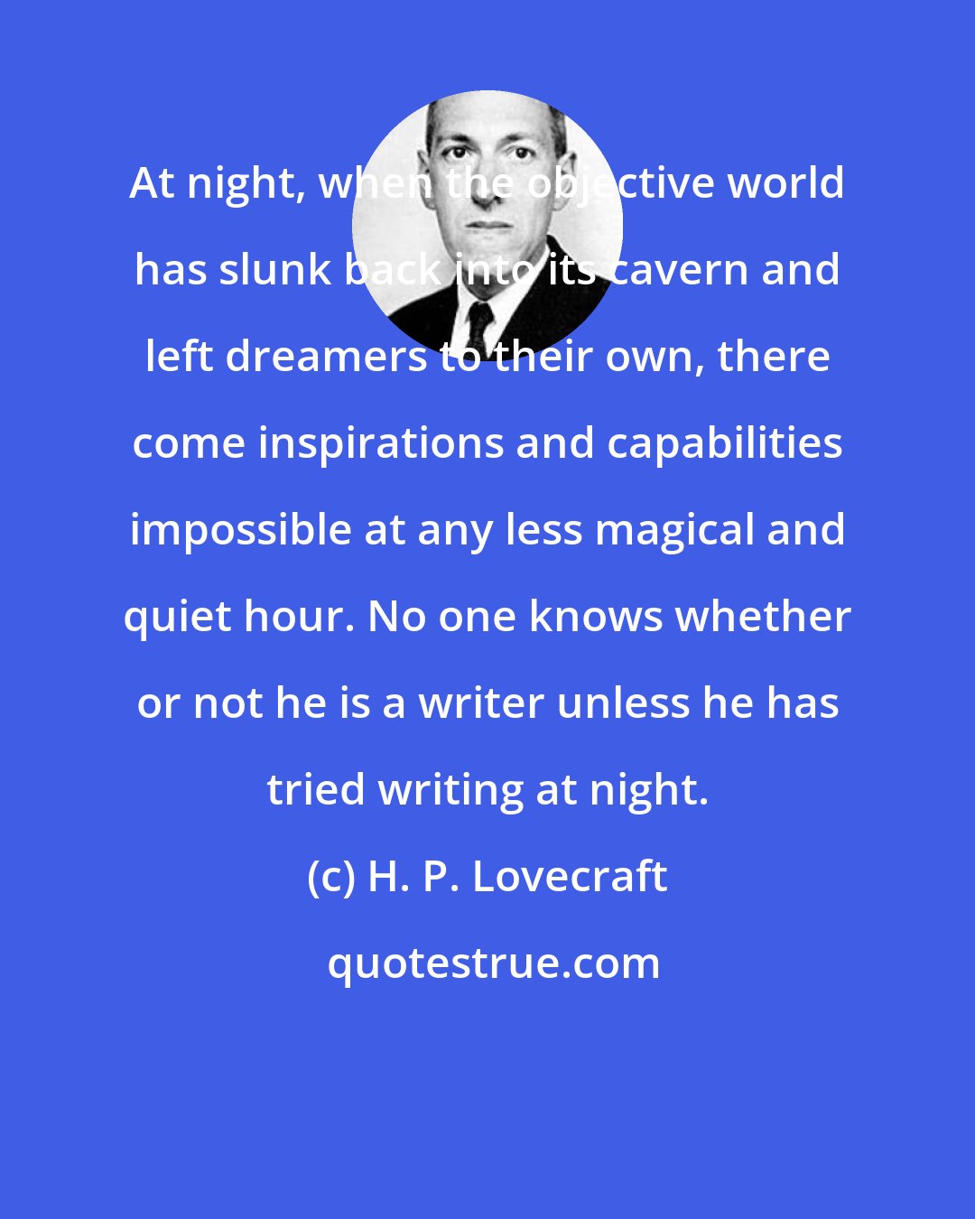 H. P. Lovecraft: At night, when the objective world has slunk back into its cavern and left dreamers to their own, there come inspirations and capabilities impossible at any less magical and quiet hour. No one knows whether or not he is a writer unless he has tried writing at night.