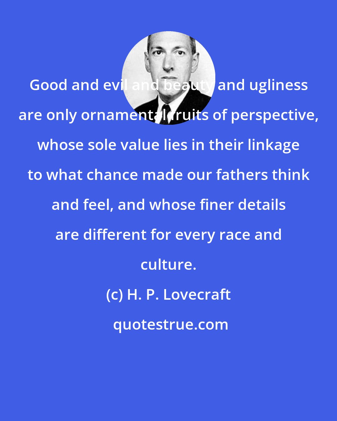 H. P. Lovecraft: Good and evil and beauty and ugliness are only ornamental fruits of perspective, whose sole value lies in their linkage to what chance made our fathers think and feel, and whose finer details are different for every race and culture.