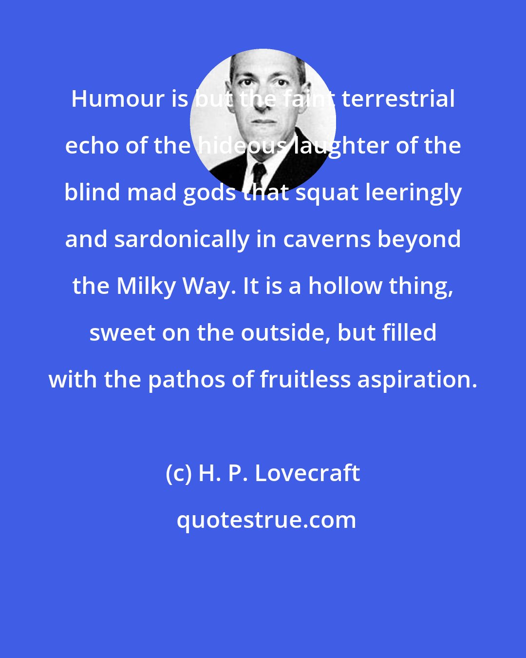 H. P. Lovecraft: Humour is but the faint terrestrial echo of the hideous laughter of the blind mad gods that squat leeringly and sardonically in caverns beyond the Milky Way. It is a hollow thing, sweet on the outside, but filled with the pathos of fruitless aspiration.