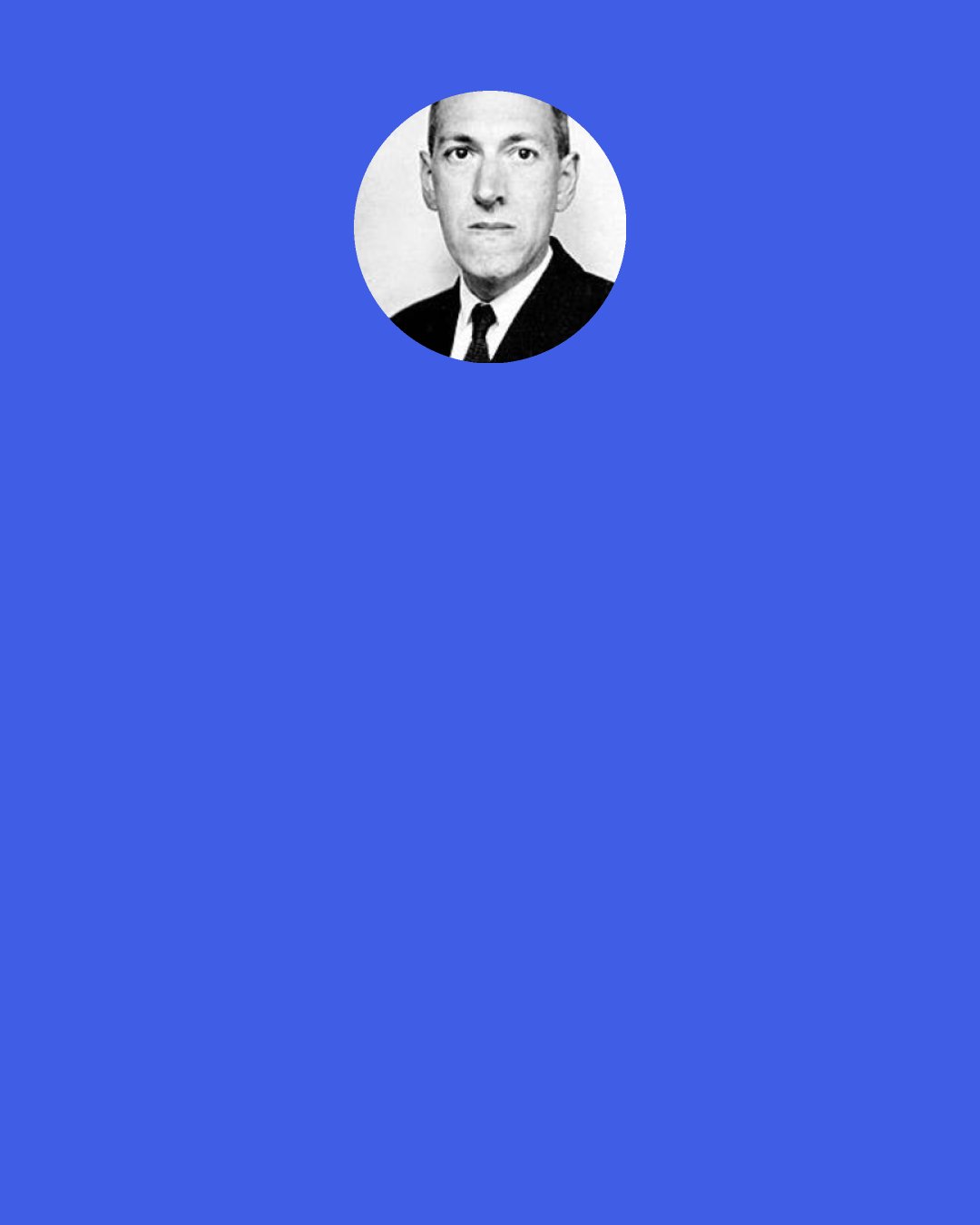 H. P. Lovecraft: When I say that I can write nothing but weird fiction, I am not trying to exalt that medium but am merely confessing my own weakness. The reason I can't write other kinds is not that I don't value & respect them, but merely that my slender set of endowments does not enable me to extract a compellingly acute personal sense of interest & drama from the natural phenomena of life.