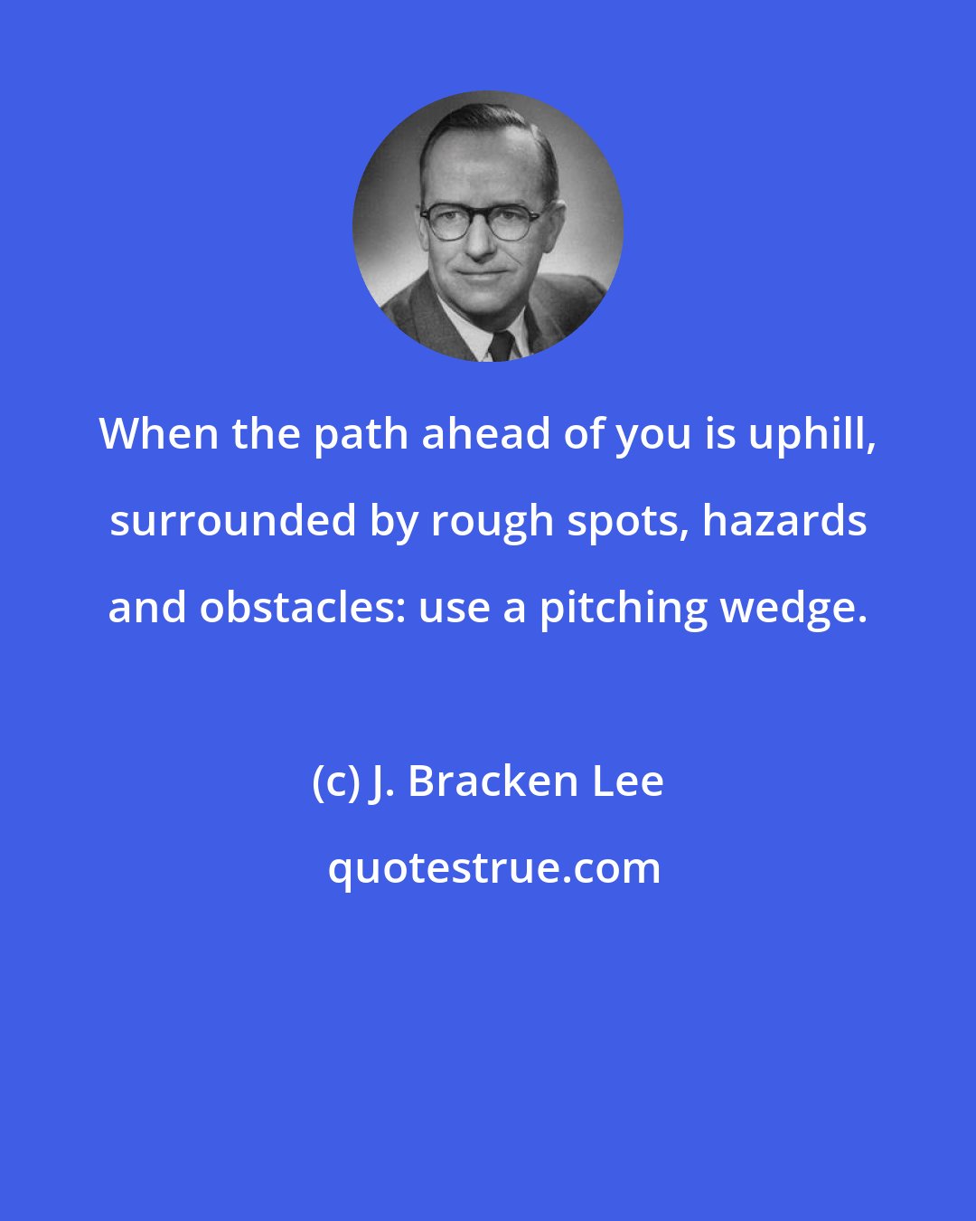 J. Bracken Lee: When the path ahead of you is uphill, surrounded by rough spots, hazards and obstacles: use a pitching wedge.