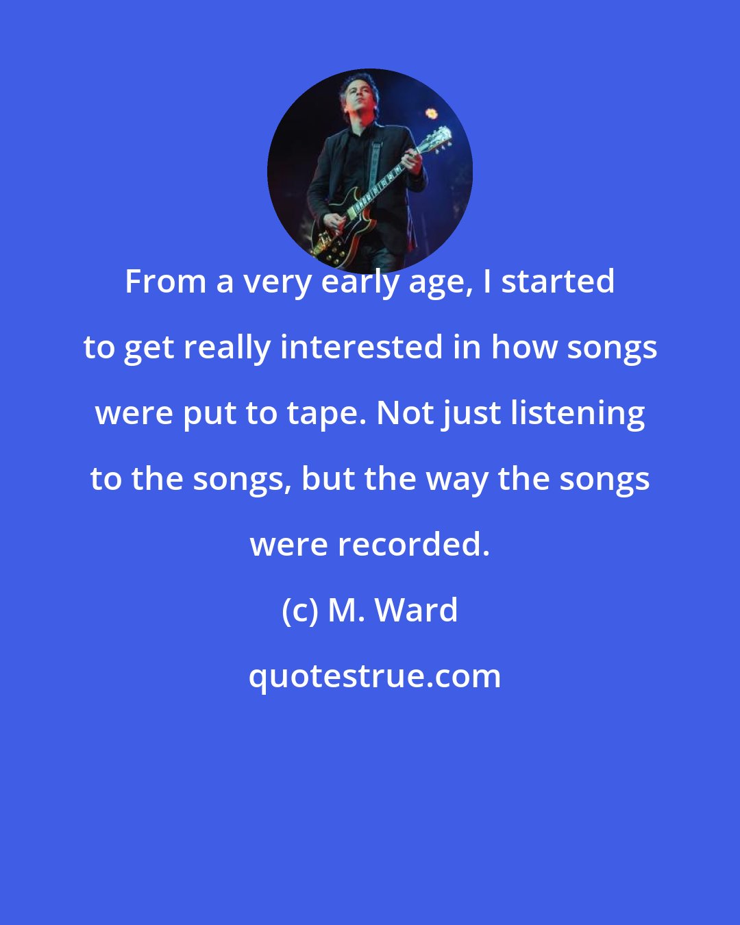 M. Ward: From a very early age, I started to get really interested in how songs were put to tape. Not just listening to the songs, but the way the songs were recorded.