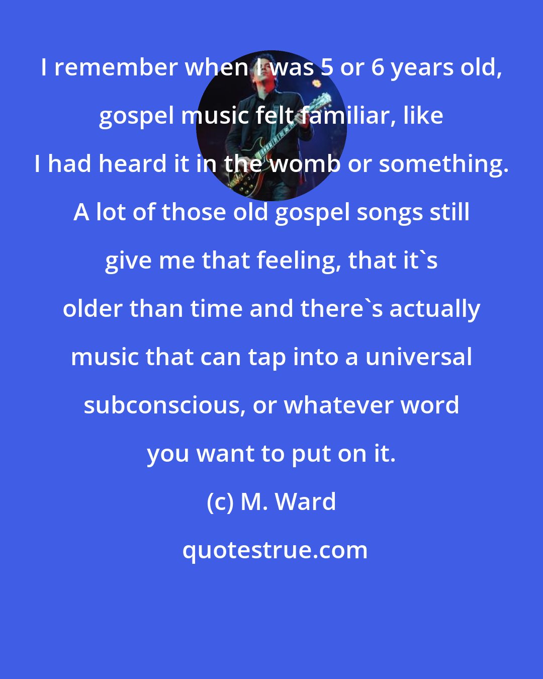 M. Ward: I remember when I was 5 or 6 years old, gospel music felt familiar, like I had heard it in the womb or something. A lot of those old gospel songs still give me that feeling, that it's older than time and there's actually music that can tap into a universal subconscious, or whatever word you want to put on it.