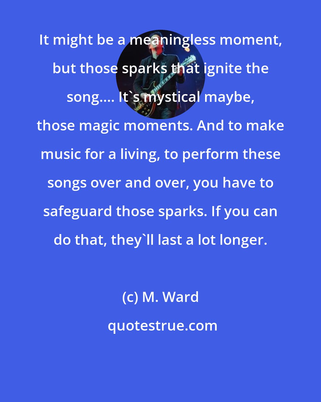 M. Ward: It might be a meaningless moment, but those sparks that ignite the song.... It's mystical maybe, those magic moments. And to make music for a living, to perform these songs over and over, you have to safeguard those sparks. If you can do that, they'll last a lot longer.