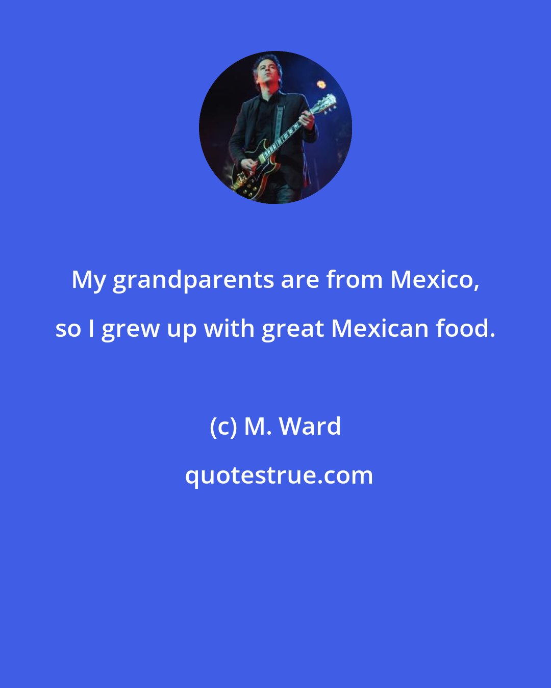 M. Ward: My grandparents are from Mexico, so I grew up with great Mexican food.