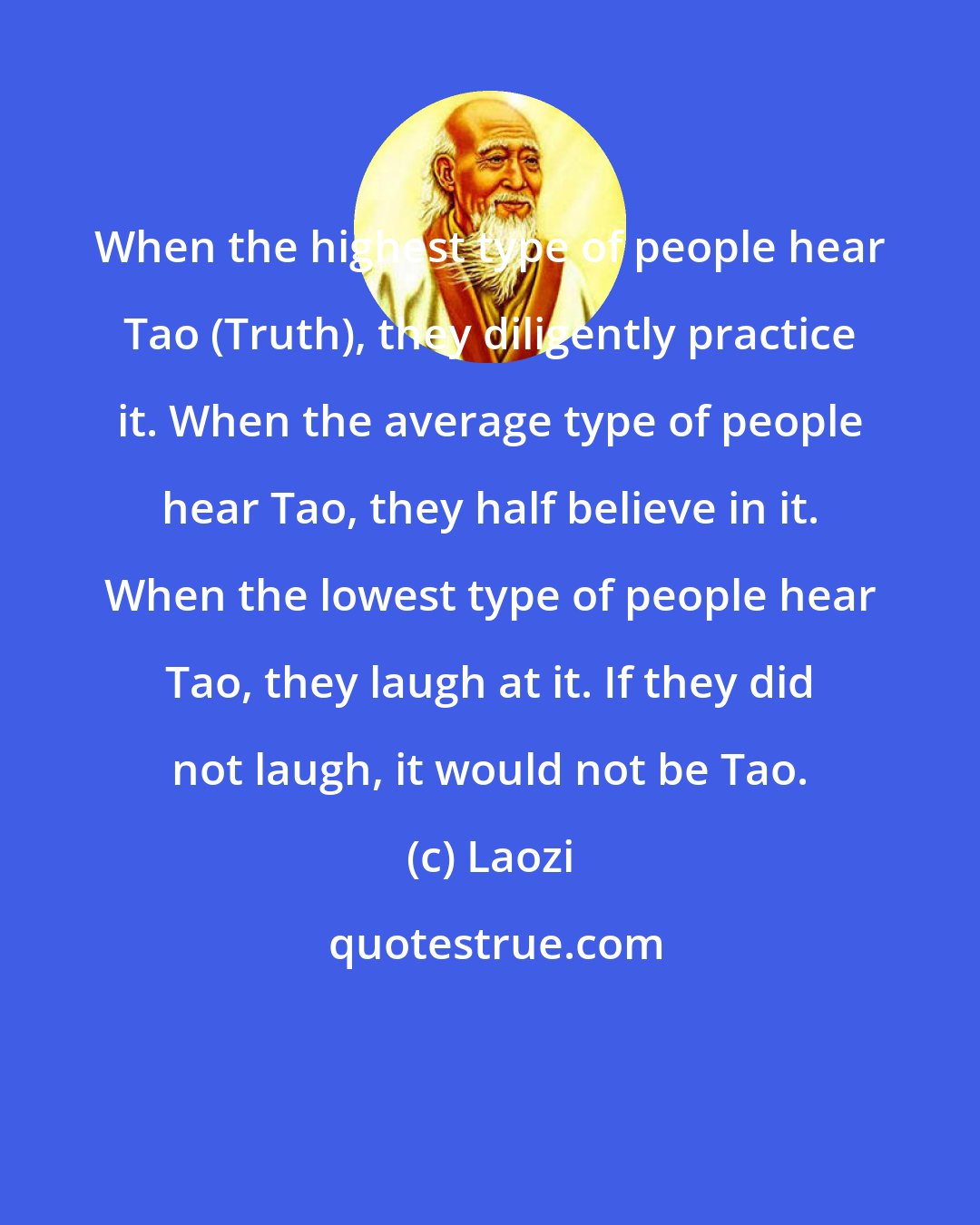 Laozi: When the highest type of people hear Tao (Truth), they diligently practice it. When the average type of people hear Tao, they half believe in it. When the lowest type of people hear Tao, they laugh at it. If they did not laugh, it would not be Tao.