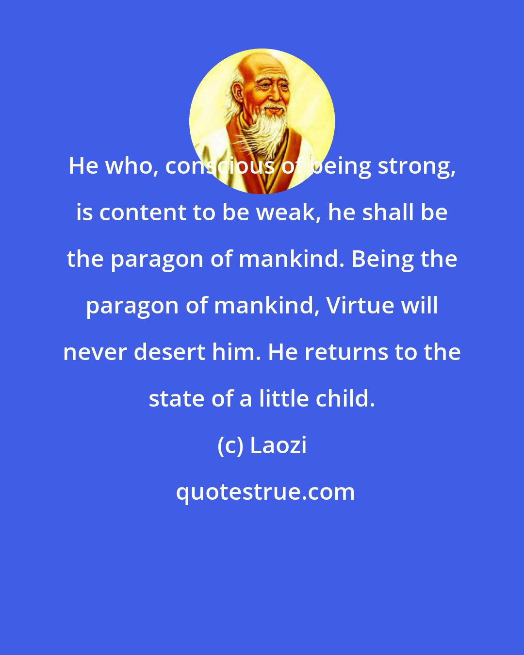 Laozi: He who, conscious of being strong, is content to be weak, he shall be the paragon of mankind. Being the paragon of mankind, Virtue will never desert him. He returns to the state of a little child.