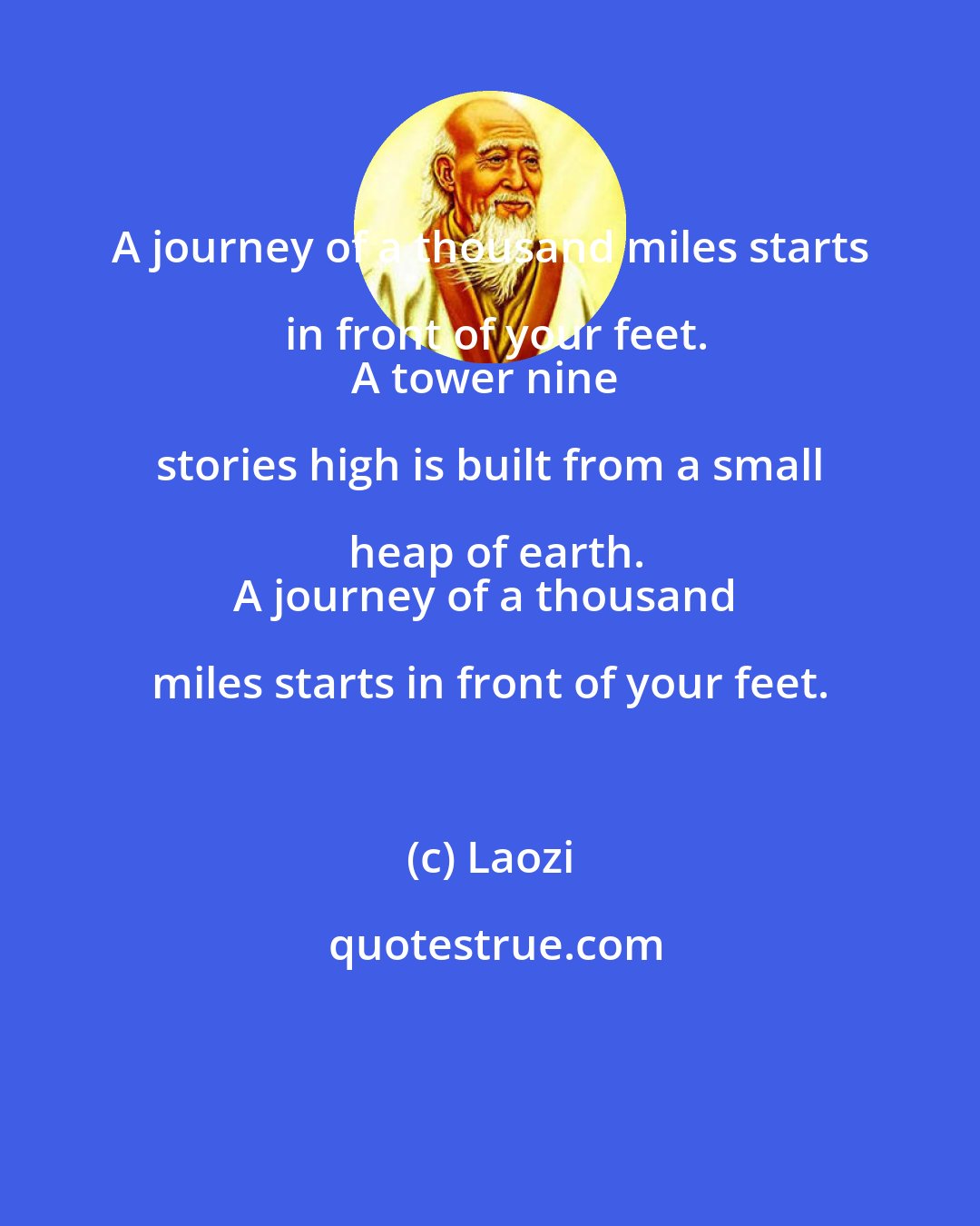 Laozi: A journey of a thousand miles starts in front of your feet.
A tower nine stories high is built from a small heap of earth.
A journey of a thousand miles starts in front of your feet.