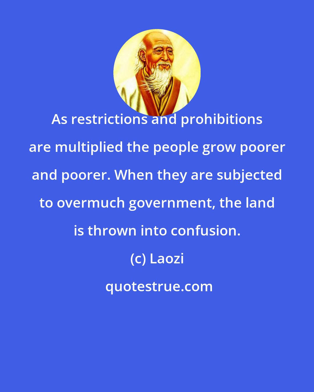 Laozi: As restrictions and prohibitions are multiplied the people grow poorer and poorer. When they are subjected to overmuch government, the land is thrown into confusion.
